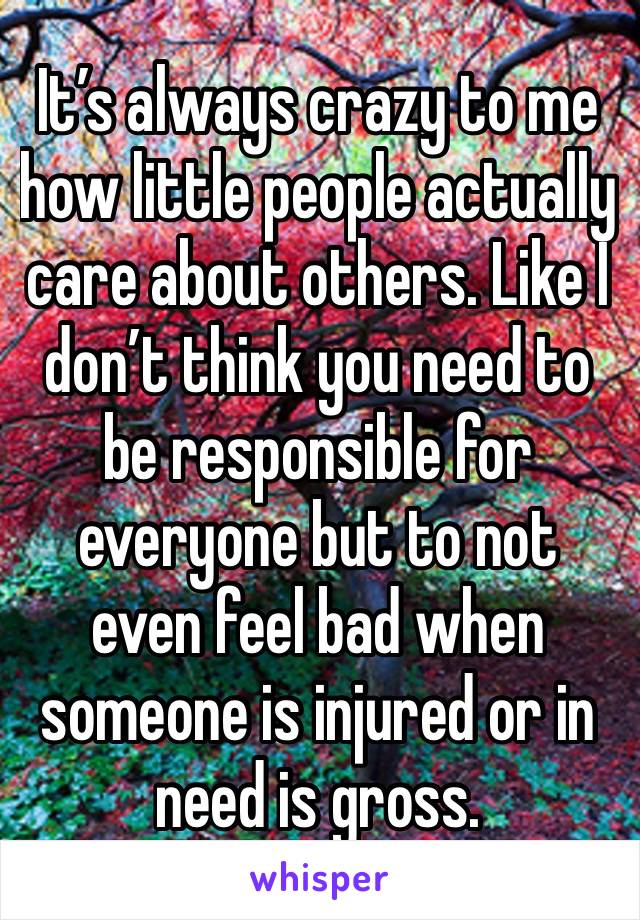 It’s always crazy to me how little people actually care about others. Like I don’t think you need to be responsible for everyone but to not even feel bad when someone is injured or in need is gross. 