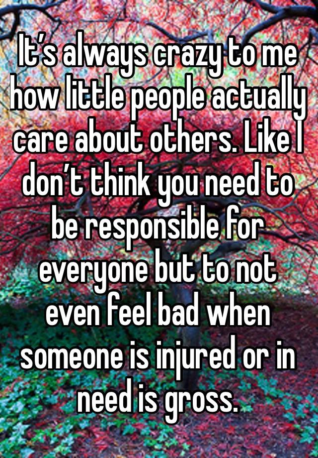 It’s always crazy to me how little people actually care about others. Like I don’t think you need to be responsible for everyone but to not even feel bad when someone is injured or in need is gross. 