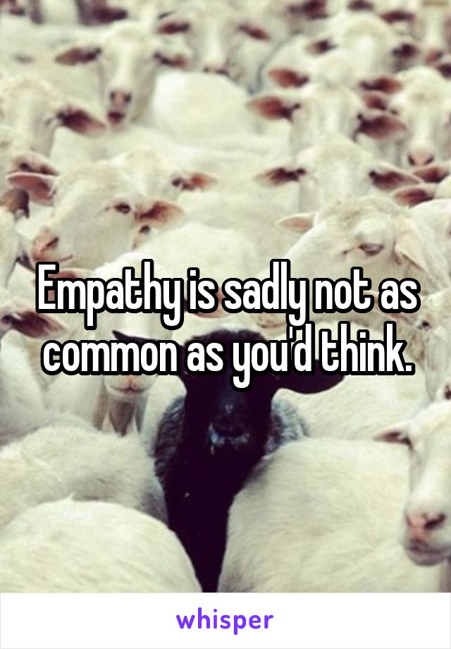 Empathy is sadly not as common as you'd think.