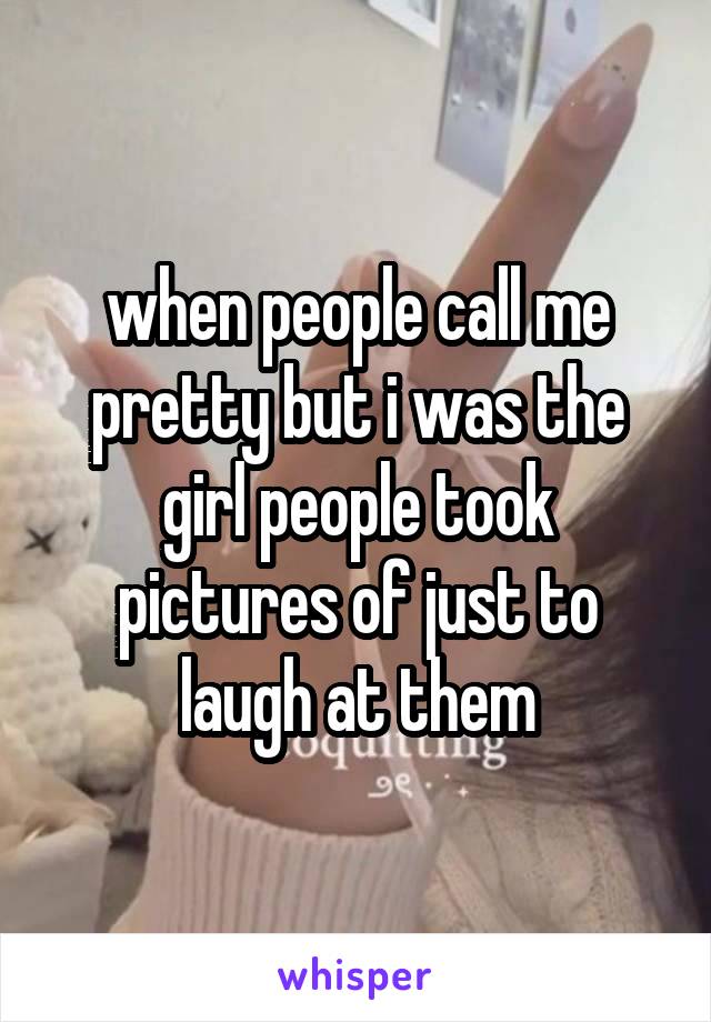 when people call me pretty but i was the girl people took pictures of just to laugh at them