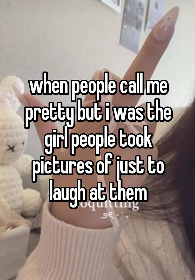 when people call me pretty but i was the girl people took pictures of just to laugh at them