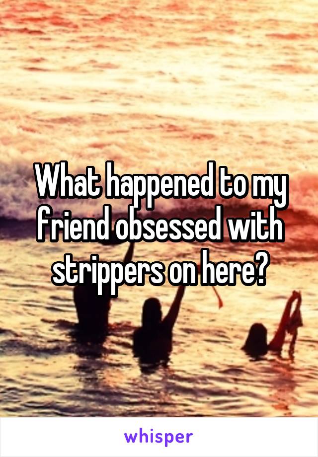 What happened to my friend obsessed with strippers on here?