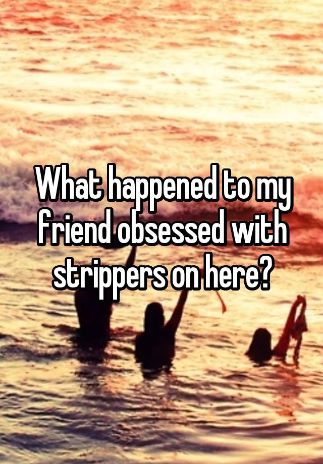 What happened to my friend obsessed with strippers on here?