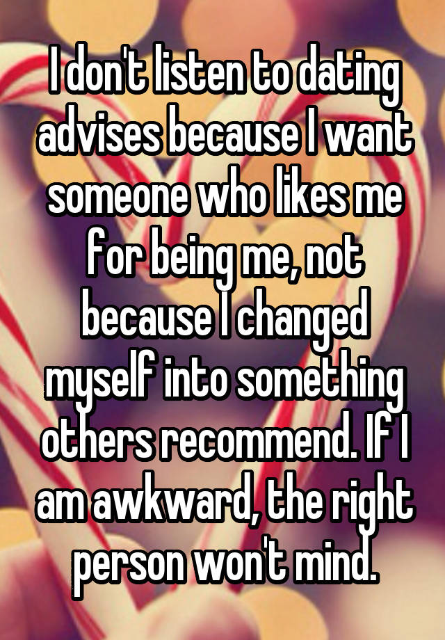 I don't listen to dating advises because I want someone who likes me for being me, not because I changed myself into something others recommend. If I am awkward, the right person won't mind.