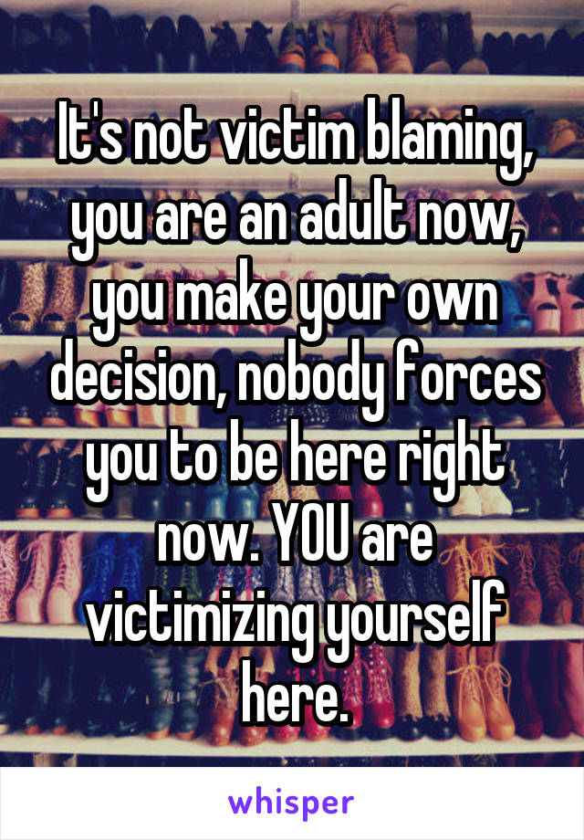 It's not victim blaming, you are an adult now, you make your own decision, nobody forces you to be here right now. YOU are victimizing yourself here.