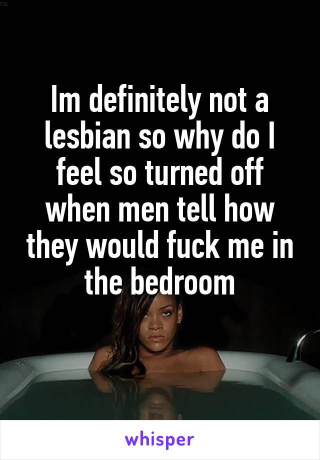 Im definitely not a lesbian so why do I feel so turned off when men tell how they would fuck me in the bedroom

