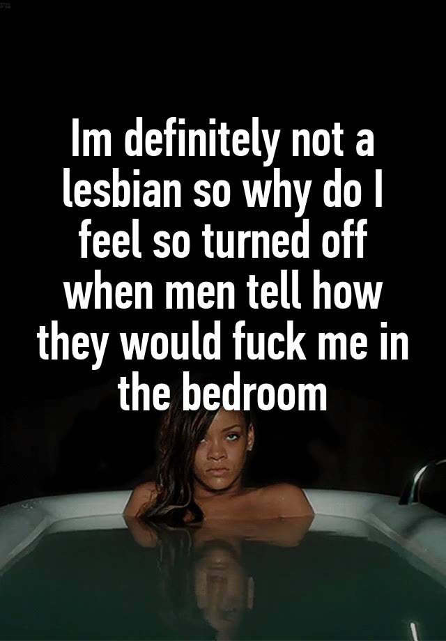 Im definitely not a lesbian so why do I feel so turned off when men tell how they would fuck me in the bedroom

