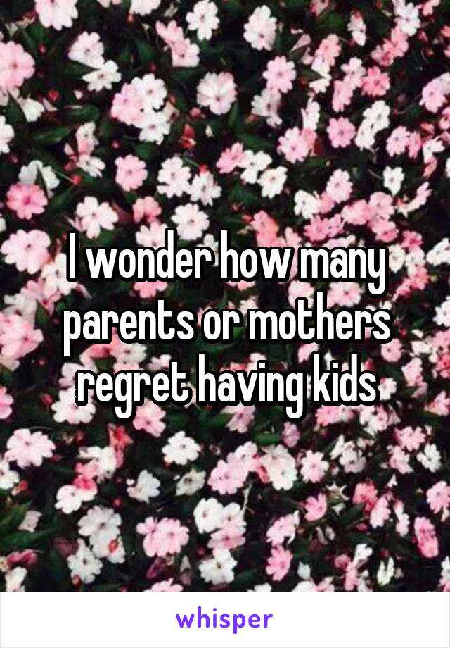 I wonder how many parents or mothers regret having kids