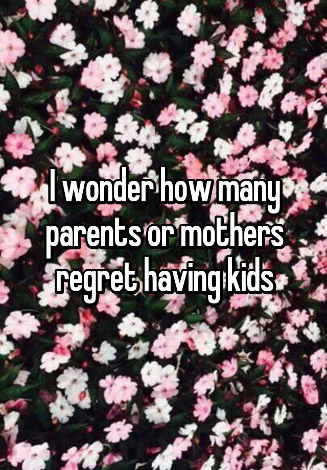 I wonder how many parents or mothers regret having kids