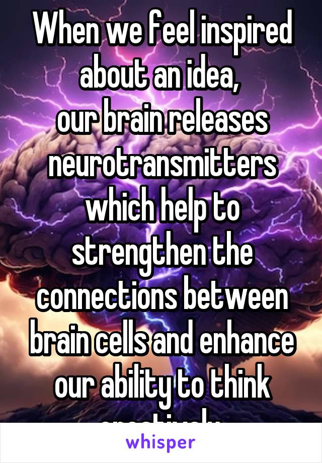 When we feel inspired about an idea, 
our brain releases neurotransmitters which help to strengthen the connections between brain cells and enhance our ability to think creatively.