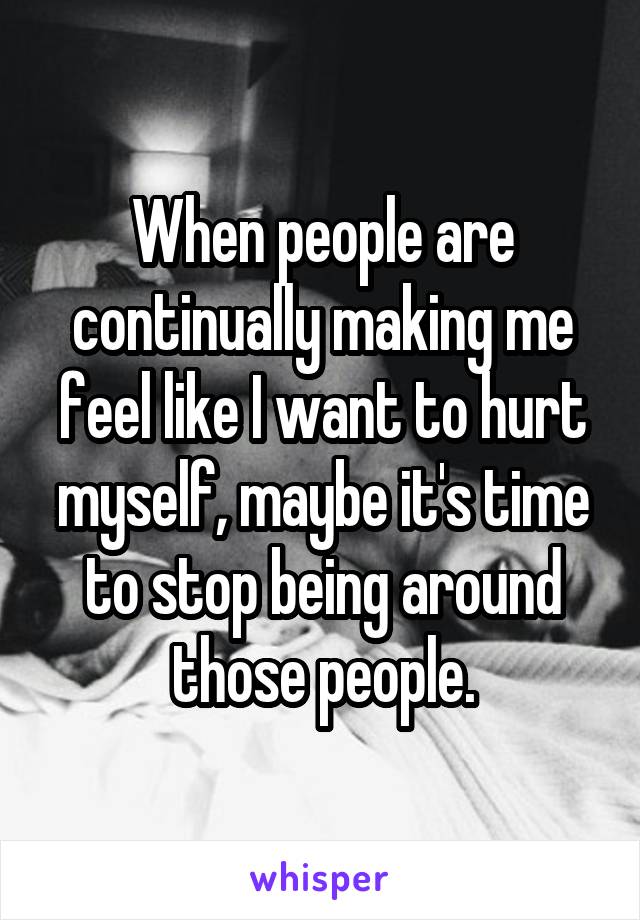 When people are continually making me feel like I want to hurt myself, maybe it's time to stop being around those people.