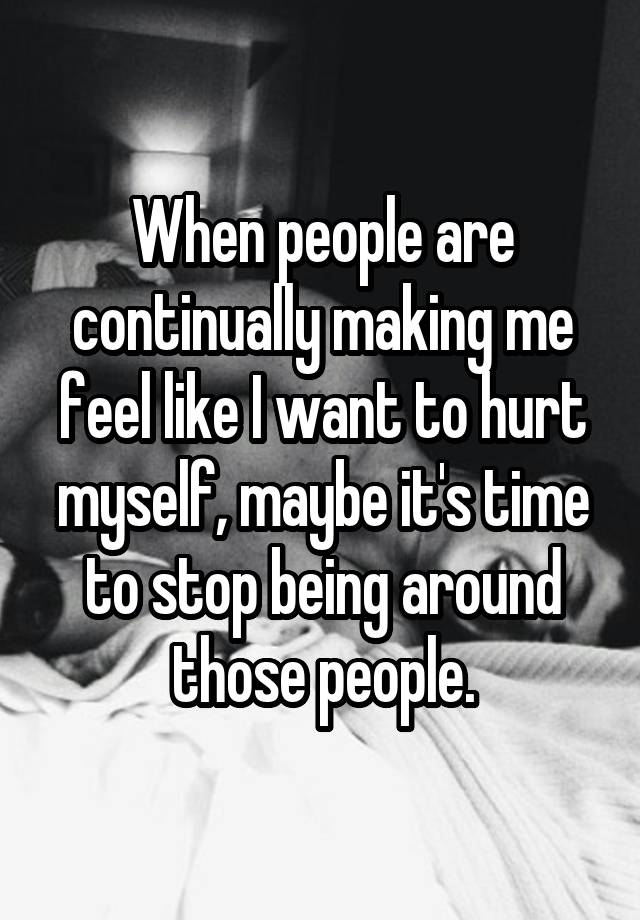 When people are continually making me feel like I want to hurt myself, maybe it's time to stop being around those people.