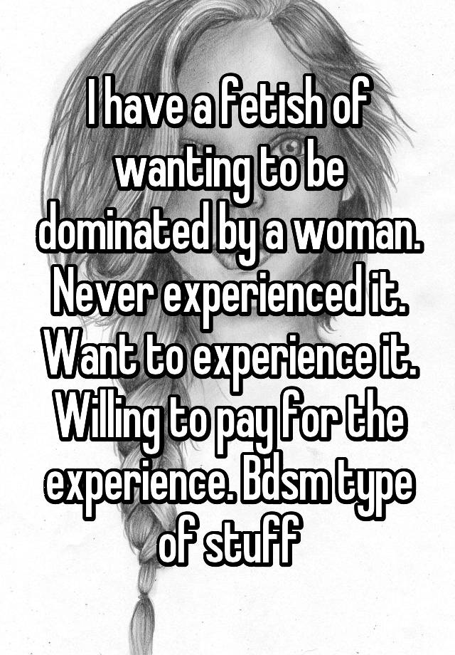 I have a fetish of wanting to be dominated by a woman. Never experienced it. Want to experience it. Willing to pay for the experience. Bdsm type of stuff