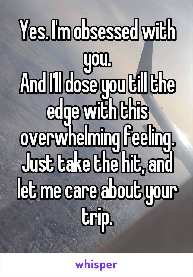 Yes. I'm obsessed with you.
And I'll dose you till the edge with this overwhelming feeling.
Just take the hit, and let me care about your trip.
