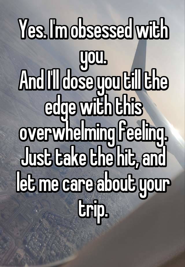 Yes. I'm obsessed with you.
And I'll dose you till the edge with this overwhelming feeling.
Just take the hit, and let me care about your trip.
