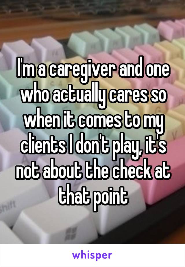 I'm a caregiver and one who actually cares so when it comes to my clients I don't play, it's not about the check at that point