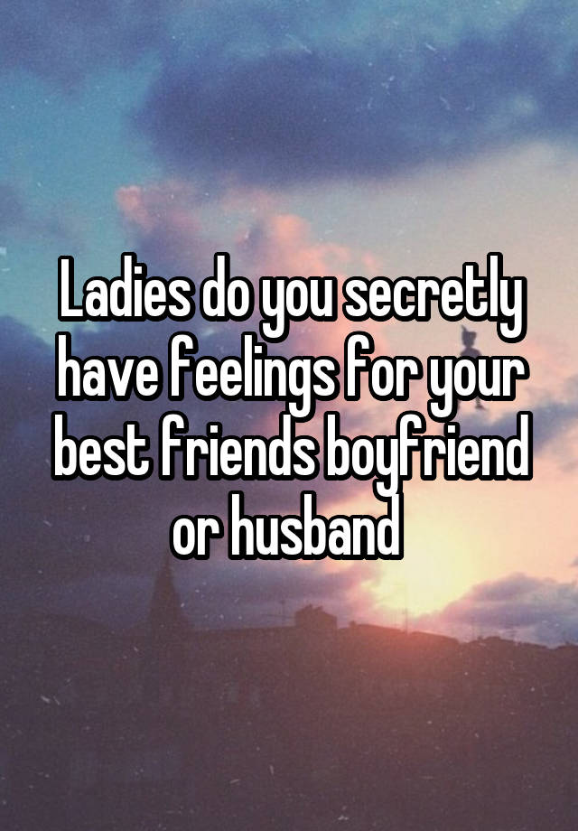 Ladies do you secretly have feelings for your best friends boyfriend or husband 