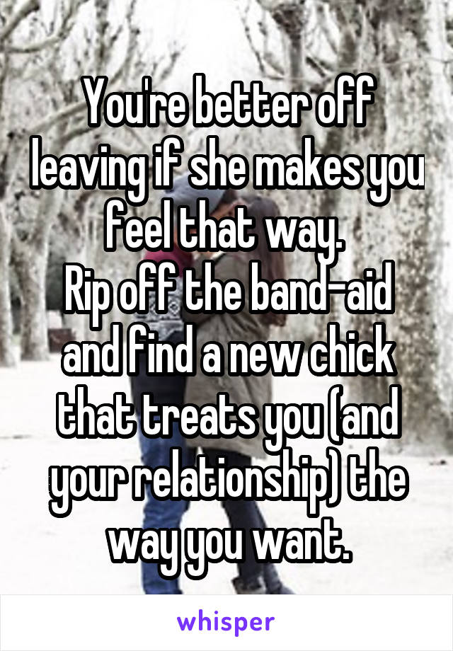 You're better off leaving if she makes you feel that way. 
Rip off the band-aid and find a new chick that treats you (and your relationship) the way you want.