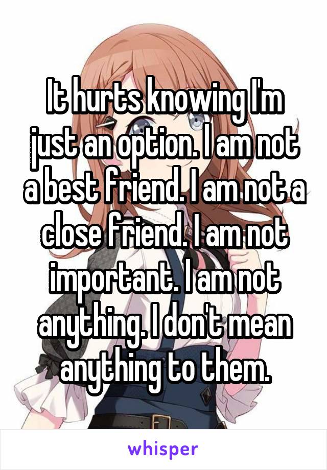 It hurts knowing I'm just an option. I am not a best friend. I am not a close friend. I am not important. I am not anything. I don't mean anything to them.