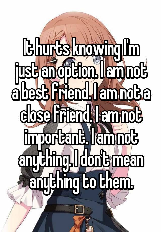 It hurts knowing I'm just an option. I am not a best friend. I am not a close friend. I am not important. I am not anything. I don't mean anything to them.