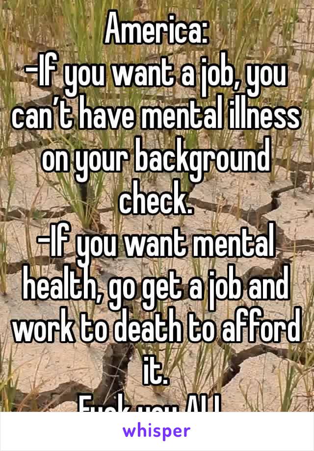 America: 
-If you want a job, you can’t have mental illness on your background check.
-If you want mental health, go get a job and work to death to afford it. 
Fuck you ALL. 