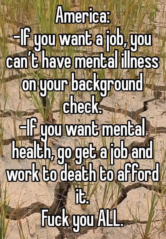 America: 
-If you want a job, you can’t have mental illness on your background check.
-If you want mental health, go get a job and work to death to afford it. 
Fuck you ALL. 