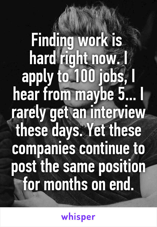 Finding work is 
hard right now. I apply to 100 jobs, I hear from maybe 5... I rarely get an interview these days. Yet these companies continue to post the same position for months on end.