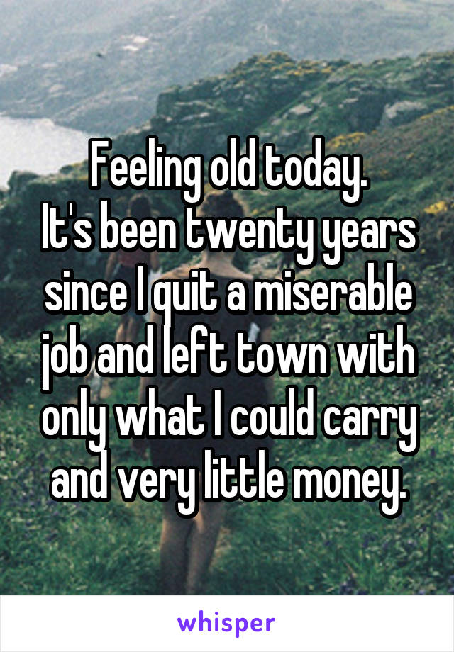 Feeling old today.
It's been twenty years since I quit a miserable job and left town with only what I could carry and very little money.