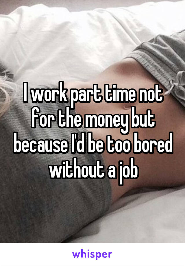 I work part time not for the money but because I'd be too bored without a job