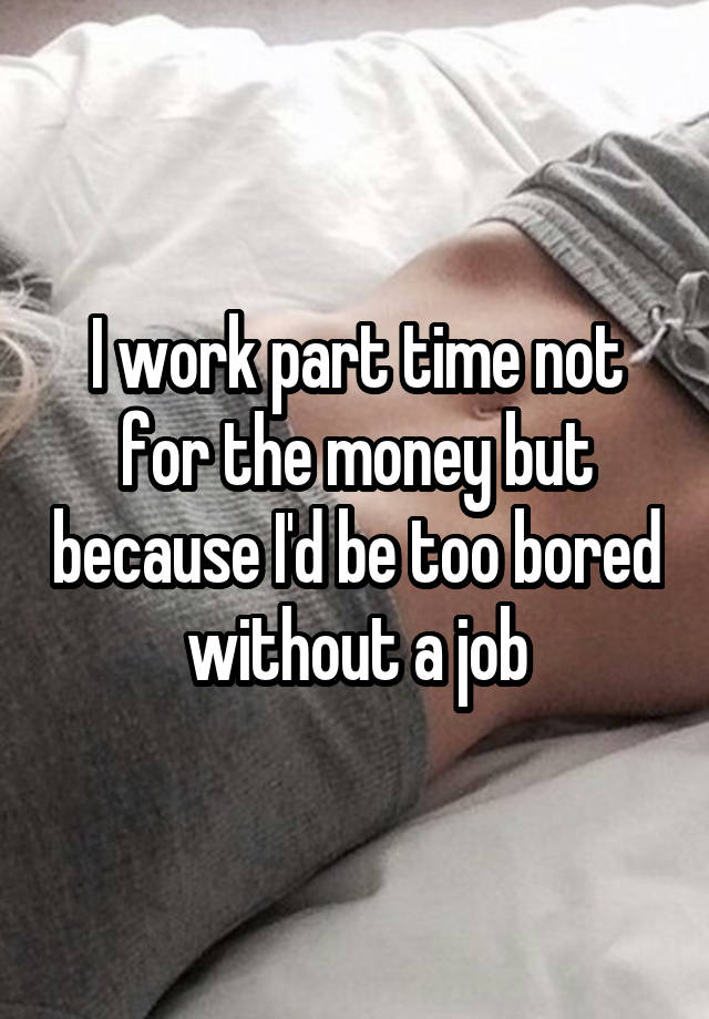 I work part time not for the money but because I'd be too bored without a job