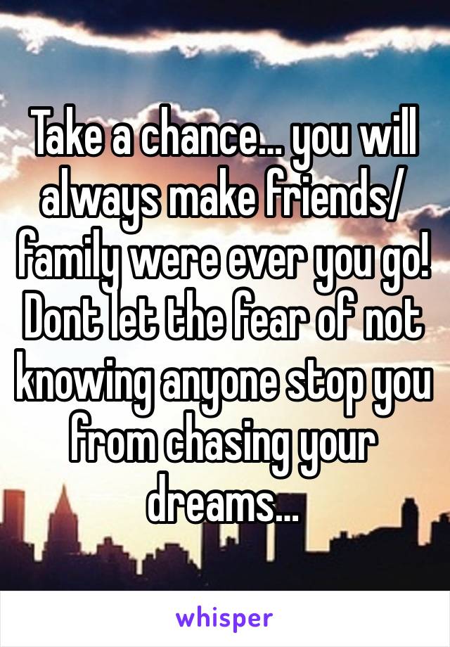 Take a chance… you will always make friends/family were ever you go! Dont let the fear of not knowing anyone stop you from chasing your dreams… 