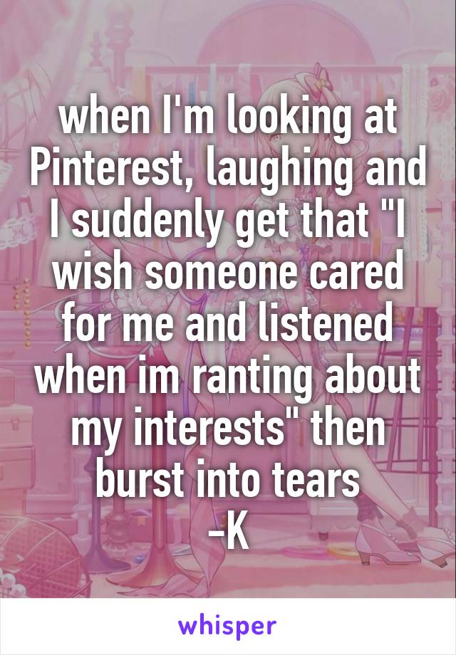 when I'm looking at Pinterest, laughing and I suddenly get that "I wish someone cared for me and listened when im ranting about my interests" then burst into tears
-K