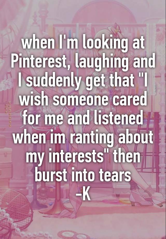 when I'm looking at Pinterest, laughing and I suddenly get that "I wish someone cared for me and listened when im ranting about my interests" then burst into tears
-K