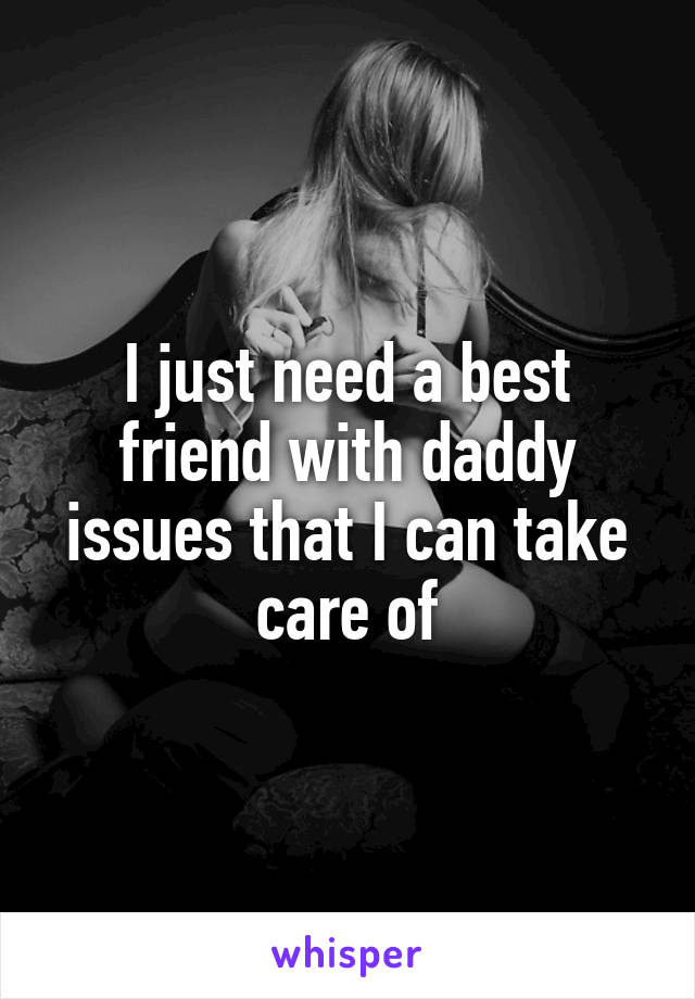 I just need a best friend with daddy issues that I can take care of