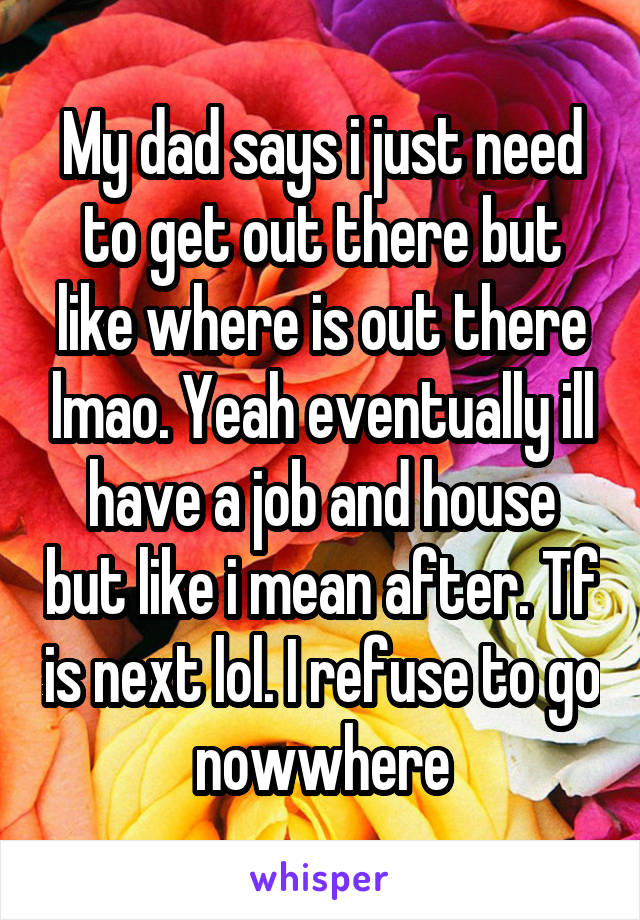 My dad says i just need to get out there but like where is out there lmao. Yeah eventually ill have a job and house but like i mean after. Tf is next lol. I refuse to go nowwhere