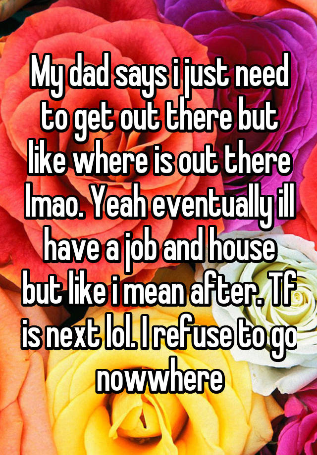 My dad says i just need to get out there but like where is out there lmao. Yeah eventually ill have a job and house but like i mean after. Tf is next lol. I refuse to go nowwhere