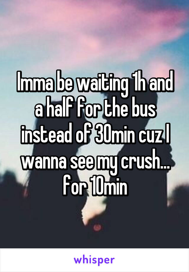 Imma be waiting 1h and a half for the bus instead of 30min cuz I wanna see my crush... for 10min