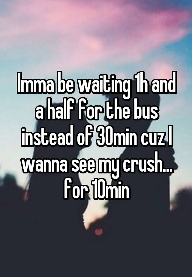 Imma be waiting 1h and a half for the bus instead of 30min cuz I wanna see my crush... for 10min