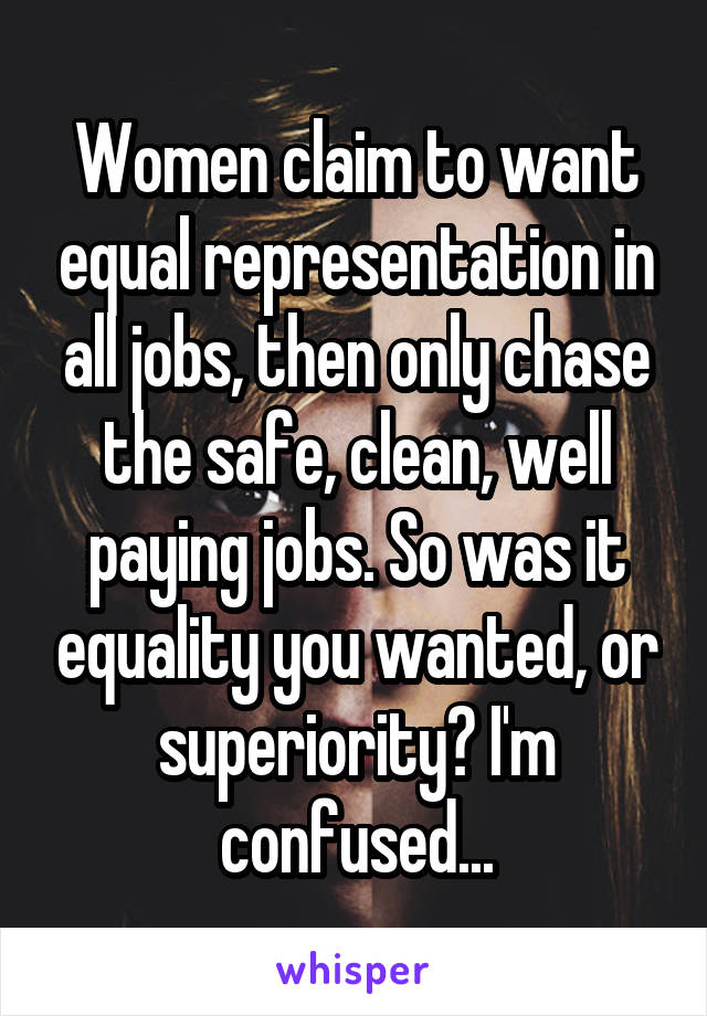 Women claim to want equal representation in all jobs, then only chase the safe, clean, well paying jobs. So was it equality you wanted, or superiority? I'm confused...