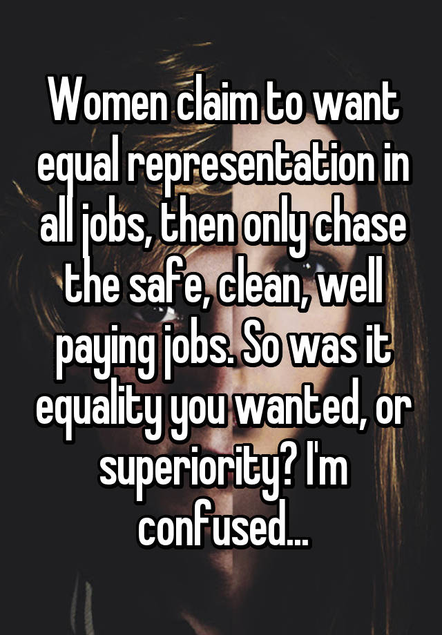 Women claim to want equal representation in all jobs, then only chase the safe, clean, well paying jobs. So was it equality you wanted, or superiority? I'm confused...