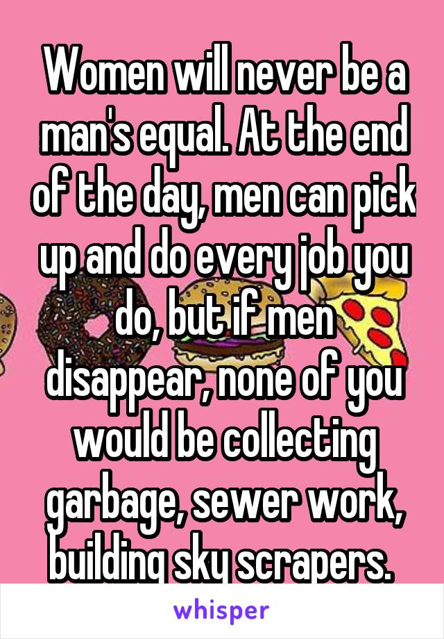 Women will never be a man's equal. At the end of the day, men can pick up and do every job you do, but if men disappear, none of you would be collecting garbage, sewer work, building sky scrapers. 