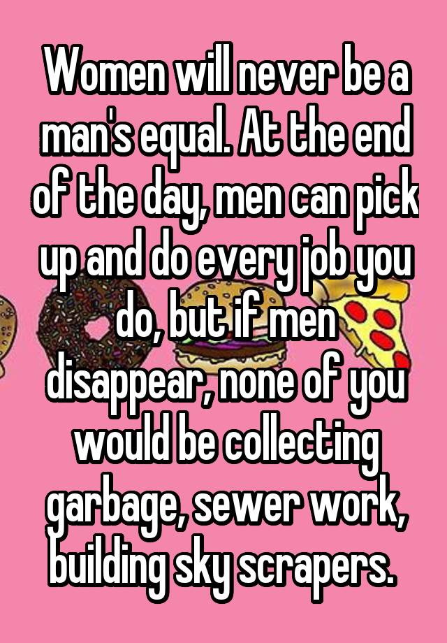 Women will never be a man's equal. At the end of the day, men can pick up and do every job you do, but if men disappear, none of you would be collecting garbage, sewer work, building sky scrapers. 