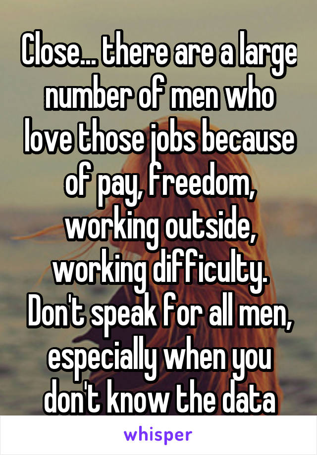 Close... there are a large number of men who love those jobs because of pay, freedom, working outside, working difficulty. Don't speak for all men, especially when you don't know the data