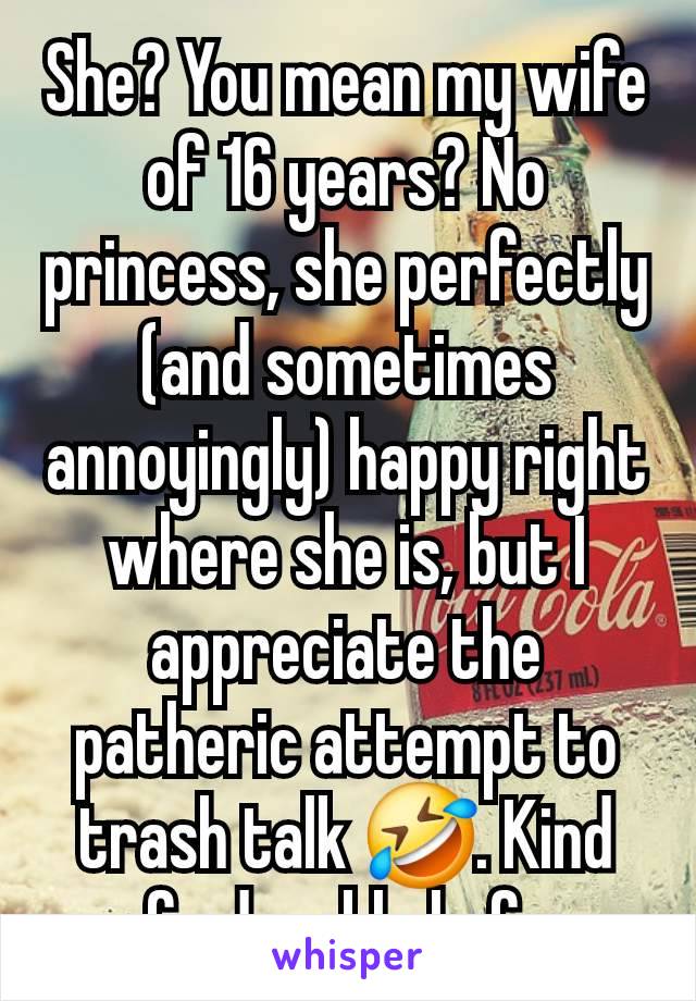 She? You mean my wife of 16 years? No princess, she perfectly (and sometimes annoyingly) happy right where she is, but I appreciate the patheric attempt to trash talk 🤣. Kind of adorable lmfao