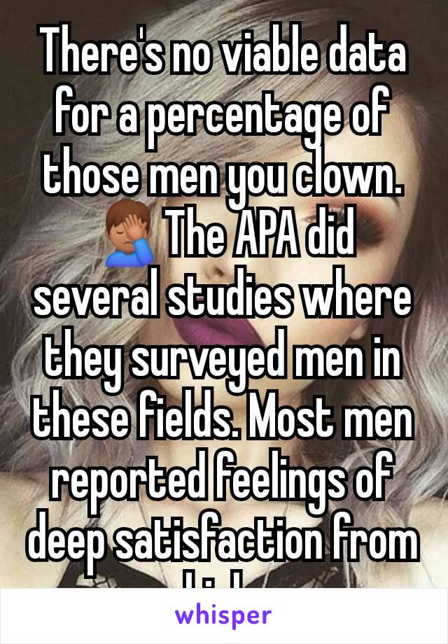 There's no viable data for a percentage of those men you clown. 🤦🏽‍♂️The APA did several studies where they surveyed men in these fields. Most men reported feelings of deep satisfaction from high 