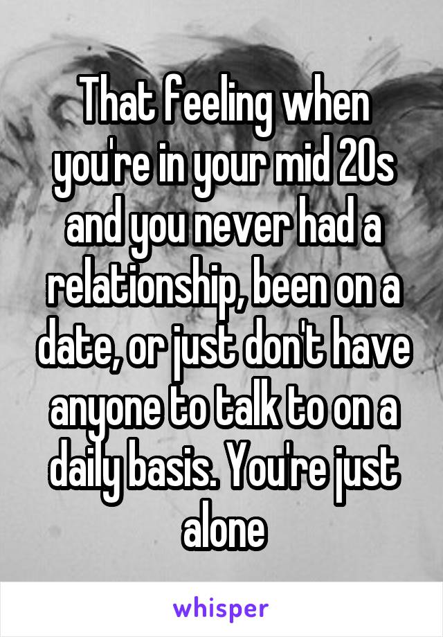 That feeling when you're in your mid 20s and you never had a relationship, been on a date, or just don't have anyone to talk to on a daily basis. You're just alone