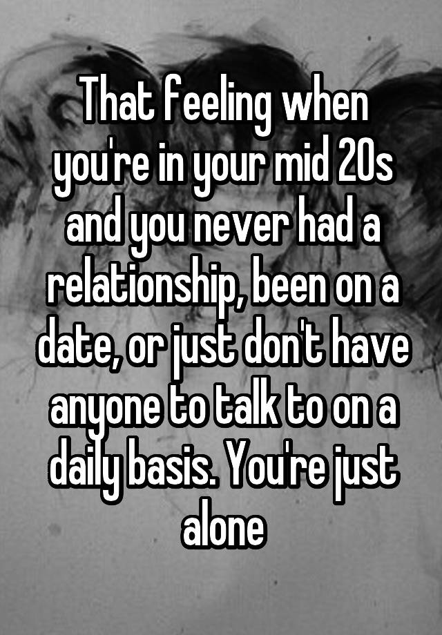 That feeling when you're in your mid 20s and you never had a relationship, been on a date, or just don't have anyone to talk to on a daily basis. You're just alone