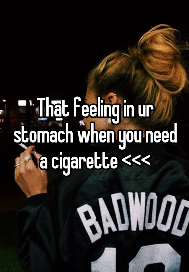 That feeling in ur stomach when you need a cigarette <<<