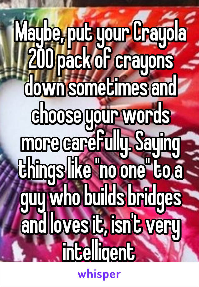 Maybe, put your Crayola 200 pack of crayons down sometimes and choose your words more carefully. Saying things like "no one" to a guy who builds bridges and loves it, isn't very intelligent 