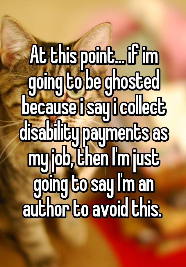 At this point... if im going to be ghosted because i say i collect disability payments as my job, then I'm just going to say I'm an author to avoid this. 